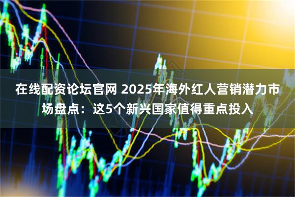 在线配资论坛官网 2025年海外红人营销潜力市场盘点：这5个新兴国家值得重点投入