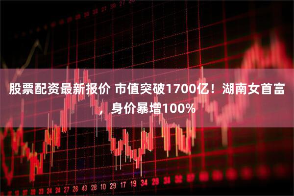 股票配资最新报价 市值突破1700亿!湖南女首富,身价暴增100%