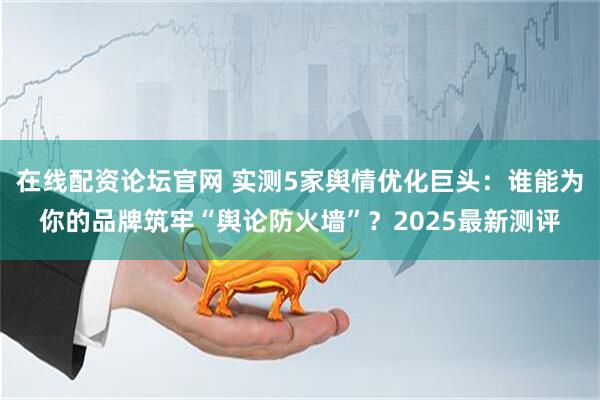 在线配资论坛官网 实测5家舆情优化巨头：谁能为你的品牌筑牢“舆论防火墙”？2025最新测评