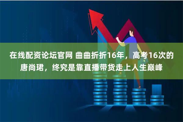 在线配资论坛官网 曲曲折折16年，高考16次的唐尚珺，终究是靠直播带货走上人生巅峰