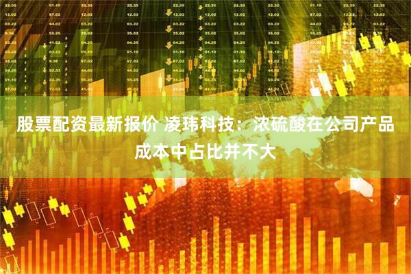 股票配资最新报价 凌玮科技：浓硫酸在公司产品成本中占比并不大